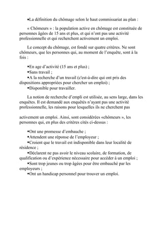 •La définition du chômage selon le haut commissariat au plan :
« Chômeurs » : la population active en chômage est constituée de
personnes âgées de 15 ans et plus, et qui n’ont pas une activité
professionnelle et qui recherchent activement un emploi.
Le concept du chômage, est fondé sur quatre critères. Ne sont
chômeurs, que les personnes qui, au moment de l’enquête, sont à la
fois :
En age d’activité (15 ans et plus) ;
Sans travail ;
A la recherche d’un travail (c'est-à-dire qui ont pris des
dispositions appropriées pour chercher un emploi) ;
Disponible pour travailler.
La notion de recherche d’empli est utilisée, au sens large, dans les
enquêtes. Il est demandé aux enquêtés n’ayant pas une activité
professionnelle, les raisons pour lesquelles ils ne cherchent pas
activement un emploi. Ainsi, sont considérées «chômeurs », les
personnes qui, en plus des critères cités ci-dessus :
Ont une promesse d’embauche ;
Attendent une réponse de l’employeur ;
Croient que le travail est indisponible dans leur localité de
résidence ;
Déclarent ne pas avoir le niveau scolaire, de formation, de
qualification ou d’expérience nécessaire pour accéder à un emploi ;
Sont trop jeunes ou trop âgées pour être embauché par les
employeurs ;
Ont un handicap personnel pour trouver un emploi.
 