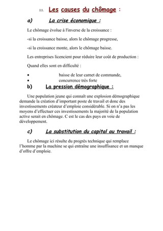 a) La crise économique :
Le chômage évolue à l'inverse de la croissance :
-si la croissance baisse, alors le chômage progresse,
-si la croissance monte, alors le chômage baisse.
Les entreprises licencient pour réduire leur coût de production :
Quand elles sont en difficulté :
• baisse de leur carnet de commande,
• concurrence très forte
b) La pression démographique :
Une population jeune qui connaît une explosion démographique
demande la création d’important poste de travail et donc des
investissements créateur d’emploie considérable. Si on n’a pas les
moyens d’effectuer ces investissements la majorité de la population
active serait en chômage. C est le cas des pays en voie de
développement.
c) La substitution du capital au travail :
Le chômage ici résulte du progrès technique qui remplace
l’homme par la machine se qui entraîne une insuffisance et un manque
d’offre d’emploie.
I I I . Les causes du chômage :
 