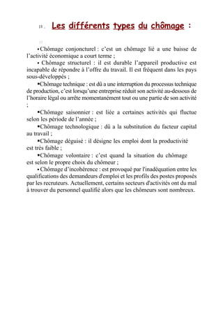 I V .
I V . Les différents types du chômage :
 Chômage conjoncturel : c’est un chômage lié a une baisse de
l’activité économique a court terme ;
 Chômage structurel : il est durable l’appareil productive est
incapable de répondre à l’offre du travail. Il est fréquent dans les pays
sous-développés ;
Chômage technique : est dû a une interruption du processus technique
de production, c’est lorsqu’une entreprise réduit son activité au-dessous de
l’horaire légal ou arrête momentanément tout ou une partie de son activité
;
Chômage saisonnier : est liée a certaines activités qui fluctue
selon les période de l’année ;
Chômage technologique : dû a la substitution du facteur capital
au travail ;
Chômage déguisé : il désigne les emploi dont la productivité
est très faible ;
Chômage volontaire : c’est quand la situation du chômage
est selon le propre choix du chômeur ;
 Chômage d’incohérence : est provoqué par l'inadéquation entre les
qualifications des demandeurs d'emploi et les profils des postes proposés
par les recruteurs. Actuellement, certains secteurs d'activités ont du mal
à trouver du personnel qualifié alors que les chômeurs sont nombreux.
 