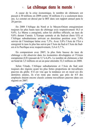 V .V . Le chômage dans le monde :
A cause de la crise économique, le nombre de chômeurs est
passait à 30 millions en 2009 contre 18 millions il y a seulement deux
ans. Le constat est dressé par le BIT dans son rapport annuel paru le
28 janvier.
En 2008 l’Afrique du Nord et le Moyen-Orient enregistraient
toujours les plus hauts taux de chômage avec respectivement 10,3 et
9,4%. Le Maroc a enregistré, selon les chiffres officiels, un taux de
9,8% durant l’année. L’Europe centrale et du Sud-est (hors UE) et
l’Afrique subsaharienne arrivent en deuxième position avec 7,9%
suivies de l’Amérique latine avec 7,3%. Avec 3,8% l’Asie de l’Est a
enregistré le taux le plus bas suivie par l’Asie du Sud et l’Asie du Sud-
est et le Pacifique avec respectivement, 5,4 et 5,7 %.
En comparaison avec 2007, la plus forte hausse du taux de
chômage a été observée dans les économies développées et l’Union
européenne (UE) passant de 5,7 à 6,4%. Le nombre de chômeurs a fait
un bond de 3,5 millions en un an pour atteindre 32,3 millions en 2008.
Selon l’étude, l’Afrique subsaharienne et l’Asie du Sud sont
toujours des régions ayant les plus fortes proportions de travailleurs
pauvres du globe. S’il est vrai que la tendance est en recul ces dix
dernières années, ils n’en reste pas moins que près de 4/5 des
employés étaient encore classés comme travailleurs pauvres dans ces
régions en 2007.
 