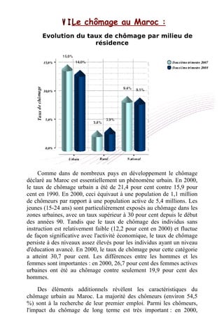 V I .V I .Le chômage au Maroc :
Evolution du taux de chômage par milieu de
résidence
Comme dans de nombreux pays en développement le chômage
déclaré au Maroc est essentiellement un phénomène urbain. En 2000,
le taux de chômage urbain a été de 21,4 pour cent contre 15,9 pour
cent en 1990. En 2000, ceci équivaut à une population de 1,1 million
de chômeurs par rapport à une population active de 5,4 millions. Les
jeunes (15-24 ans) sont particulièrement exposés au chômage dans les
zones urbaines, avec un taux supérieur à 30 pour cent depuis le début
des années 90. Tandis que le taux de chômage des individus sans
instruction est relativement faible (12,2 pour cent en 2000) et fluctue
de façon significative avec l'activité économique, le taux de chômage
persiste à des niveaux assez élevés pour les individus ayant un niveau
d'éducation avancé. En 2000, le taux de chômage pour cette catégorie
a atteint 30,7 pour cent. Les différences entre les hommes et les
femmes sont importantes : en 2000, 26,7 pour cent des femmes actives
urbaines ont été au chômage contre seulement 19,9 pour cent des
hommes.
Des éléments additionnels révèlent les caractéristiques du
chômage urbain au Maroc. La majorité des chômeurs (environ 54,5
%) sont à la recherche de leur premier emploi. Parmi les chômeurs,
l'impact du chômage de long terme est très important : en 2000,
 