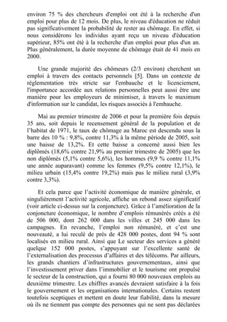 environ 75 % des chercheurs d'emploi ont été à la recherche d'un
emploi pour plus de 12 mois. De plus, le niveau d'éducation ne réduit
pas significativement la probabilité de rester au chômage. En effet, si
nous considérons les individus ayant reçu un niveau d'éducation
supérieur, 85% ont été à la recherche d'un emploi pour plus d'un an.
Plus généralement, la durée moyenne de chômage était de 41 mois en
2000.
Une grande majorité des chômeurs (2/3 environ) cherchent un
emploi à travers des contacts personnels [5]. Dans un contexte de
réglementation très stricte sur l'embauche et le licenciement,
l'importance accordée aux relations personnelles peut aussi être une
manière pour les employeurs de minimiser, à travers le maximum
d'information sur le candidat, les risques associés à l'embauche.
Mai au premier trimestre de 2006 et pour la première fois depuis
35 ans, soit depuis le recensement général de la population et de
l’habitat de 1971, le taux de chômage au Maroc est descendu sous la
barre des 10 % : 9,8%, contre 11,3% à la même période de 2005, soit
une baisse de 13,2%. Et cette baisse a concerné aussi bien les
diplômés (18,6% contre 21,9% au premier trimestre de 2005) que les
non diplômés (5,1% contre 5,6%), les hommes (9,9 % contre 11,1%
une année auparavant) comme les femmes (9,5% contre 12,1%), le
milieu urbain (15,4% contre 19,2%) mais pas le milieu rural (3,9%
contre 3,3%).
Et cela parce que l’activité économique de manière générale, et
singulièrement l’activité agricole, affiche un rebond assez significatif
(voir article ci-dessus sur la conjoncture). Grâce à l’amélioration de la
conjoncture économique, le nombre d’emplois rémunérés créés a été
de 506 000, dont 262 000 dans les villes et 245 000 dans les
campagnes. En revanche, l’emploi non rémunéré, et c’est une
nouveauté, a lui reculé de près de 428 000 postes, dont 94 % sont
localisés en milieu rural. Ainsi que Le secteur des services a généré
quelque 152 000 postes, s’appuyant sur l’excellente santé de
l’externalisation des processus d’affaires et des télécoms. Par ailleurs,
les grands chantiers d’infrastructures gouvernementaux, ainsi que
l’investissement priver dans l’immobilier et le tourisme ont propulsé
le secteur de la construction, qui a fourni 80 000 nouveaux emplois au
deuxième trimestre. Les chiffres avancés devraient satisfaire à la fois
le gouvernement et les organisations internationales. Certains restent
toutefois sceptiques et mettent en doute leur fiabilité, dans la mesure
où ils ne tiennent pas compte des personnes qui ne sont pas déclarées
 