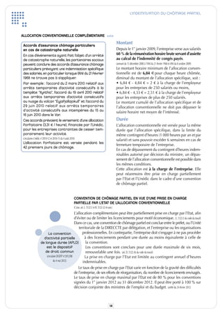 L’INDEMNISATION DU CHÔMAGE PARTIEL




ALLOCATION CONVENTIONNELLE COMPLÉMENTAIRE suite

 Accords d’assurance chômage particuliers
                                                                                                          Montant
 en cas de catastrophe naturelle                                                                          Depuis le 1er janvier 2009, l’entreprise verse aux salariés
 En cas d’évènements ayant fait l’objet d’un arrêté                                                       60 % de la rémunération horaire brute servant d’assiette
 de catastrophe naturelle, les partenaires sociaux                                                        au calcul de l’indemnité de congés payés.
 peuvent conclure des accords d’assurance chômage                                                         (avenant du 15 décembre 2008 à l’ANi du 21 février 1968 et ANi du 8 octobre 2009)
 particuliers prévoyant une indemnisation spécifique                                                      Le montant horaire minimum de l’allocation conven-
 des salariés, en particulier lorsque l’ANI du 21 février                                                 tionnelle est de 6,84 € pour chaque heure chômée,
 1968 ne trouve pas à s’appliquer.                                                                        diminué du montant de l’allocation spécifique, soit :
 Par exemple : l’accord du 2 mars 2010 relatif aux                                                        • 6,84 € - 4,84 € = 2 € à la charge de l’employeur
 arrêts temporaires d’activité consécutifs à la                                                           pour les entreprises de 250 salariés ou moins,
 tempête “Xynthia”, l’accord du 19 avril 2010 relatif                                                     • 6,84 € - 4,33 € = 2,51 € à la charge de l’employeur
 aux arrêts temporaires d’activité consécutifs                                                            pour les entreprises de plus de 250 salariés.
 au nuage du volcan “Eyjafjallajokull” et l’accord du                                                     Le montant cumulé de l’allocation spécifique et de
 29 juin 2010 relatif aux arrêts temporaires                                                              l’allocation conventionnelle ne doit pas dépasser le
 d’activité consécutifs aux intempéries du 15 au                                                          salaire horaire net moyen de l’intéressé.
 16 juin 2010 dans le Var.
 Ces accords prévoient le versement d’une allocation                                                      Durée
 forfaitaire (3,31 € / heure), financée par l’Unédic,                                                     L’allocation conventionnelle est versée pour la même
 pour les entreprises contraintes de cesser tem-                                                          durée que l’allocation spécifique, dans la limite du
 porairement leur activité.                                                                               même contingent d’heures (1 000 heures par an et par
 (circulaires Unédic n°2010-12 et 2010-13 du 4 août 2010)                                                 salarié) et sans pouvoir excéder 6 semaines en cas de
 L’allocation forfaitaire est versée pendant les
                                                                                                          fermeture temporaire de l’entreprise.
                                                                                                          En cas de dépassement du contingent d’heures indem-
 42 premiers jours de chômage.
                                                                                                          nisables autorisé par décision du ministre, un dépas-
                                                                                                          sement de l’allocation conventionnelle est possible dans
                                                                                                          les mêmes conditions.
                                                                                                          Cette allocation est à la charge de l’entreprise. Elle
                                                                                                          peut néanmoins être prise en charge partiellement
                                                                                                          par l’Etat et l’Unédic dans le cadre d’une convention
                                                                                                          de chômage partiel.


                                                        CONVENTION DE CHÔMAGE PARTIEL EN VUE D’UNE PRISE EN CHARGE
                                                        PARTIELLE PAR L’ETAT DE L’ALLOCATION CONVENTIONNELLE
                                                        (C.trav. art. L. 5122-2 et R. 5122-32 et suiv.)
                                                   L’allocation complémentaire peut être partiellement prise en charge par l’Etat, afin
                                                   d’éviter ou de limiter les licenciements pour motif économique. (L. 5122-2 du code du travail)
                                                   Dans ce cas, une convention de chômage partiel est conclue entre le préfet, ou l’Unité
                                                       territoriale de la DiRECCTE par délégation, et l’entreprise ou les organisations
                         La convention                   professionnelles. En contrepartie, l’entreprise doit s’engager à ne pas procéder
                     d’activité partielle                  à des licenciements pendant une durée au moins équivalente à celle de
                   de longue durée (APLD)                   la convention.
                       est le dispositif                    Les conventions sont conclues pour une durée maximale de six mois,
                      de droit commun                       renouvelable une fois. (art. D. 5122-36 du code du travail)
                       (circulaire DGEFP n°2012/08         La prise en charge par l’Etat est limitée au contingent annuel d’heures
                              du 4 mai 2012)              indemnisables.
                                                      Le taux de prise en charge par l’Etat varie en fonction de la gravité des difficultés
                                                   de l’entreprise, de ses efforts de réorganisation, du nombre de licenciements envisagés.
                                                   Le taux de prise en charge maximal par l’Etat est de 80 % pour les conventions
                                                   signées du 1er janvier 2012 au 31 décembre 2012. il peut être porté à 100 % sur
                                                   décision conjointe des ministres de l’emploi et du budget. (arrêté du 24 février 2012)



                                                                                                   14
 