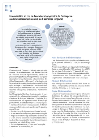 L’INDEMNISATION DU CHÔMAGE PARTIEL




Indemnisation en cas de fermeture temporaire de l’entreprise
ou de l’établissement au-delà de 6 semaines (42 jours)

                                                                                                  A noter
                    Lorsque la fermeture                                                  Ces dispositions sont
                temporaire de l’entreprise ou                                            applicables uniquement
               de l’établissement se prolonge                                      pour les salariés dont le contrat
              au-delà de 6 semaines (42 jours),                                   de travail est suspendu du fait de
            les salariés sont considérés comme                                      l’arrêt temporaire de l’activité.
              étant à la recherche d’un emploi,                                         Les salariés dont l’activité
              alors que leur contrat de travail                                          fait l’objet d’une simple
                       n’est pas rompu.                                                réduction d’horaire ne sont
            (art. 6 du règlement général annexé à la convention du 6 mai 2011).               pas concernés.
          Ils peuvent alors percevoir l’allocation
                 d’aide au retour à l’emploi (ARE),
          sous réserve d’en réunir les conditions.
                     Leur situation est désignée
                sous le terme de “chômage total
                        sans rupture du contrat                                        Point de départ de l’indemnisation
                                    de travail”.
                                                                                       L’iPR détermine le point de départ de l’indemnisation,
                                                                                       qui ne peut être antérieur au 15e de jour de chômage
                                                                                       partiel.
CONDITIONS                                                                             A noter : le cas échéant, une régularisation de l’allocation
                                                                                       d’aide au retour à l’emploi (ARE) peut avoir lieu si l’iPR
L’intervention de l’assurance chômage n’est pas auto-
                                                                                       fixe une date d’effet entre le 15e jour et le 42e jour.
matique. Elle est subordonnée à une décision favorable
                                                                                       En cas d’épuisement du quota d’heures indemnisables,
de l’instance paritaire régionale (iPR). Celle-ci se
                                                                                       l’indemnisation peut se situer dès le 1 er jour de
prononce en opportunité afin de permettre la sauvegarde
                                                                                       suspension du contrat de travail. (art.6 al.2 du règlement général)
des emplois lorsque l’entreprise est confrontée à des
difficultés passagères. Elle apprécie la situation de                                  Montant de l’allocation
l’entreprise et le caractère du ralentissement de l’activité                           il est identique au montant de l’allocation d’aide au
qui a provoqué la suspension des contrats de travail.                                  retour à l’emploi (ARE) servie à une personne dont le
Elle s’assure que l’attribution de l’ARE aux salariés dont                             contrat a été rompu. (art. 15 à 19 du règlement général)
le contrat est suspendu est de nature à maintenir les
emplois.                                                                               Durée d’indemnisation
Le chômage partiel doit durer depuis au moins 42 jours                                 La durée d’indemnisation correspond à la durée
consécutifs. Les salariés doivent remplir les conditions                               d’affiliation des salariés. Elle est cependant limitée à
d’ouverture de droits aux allocations à l’exception de la                              182 jours, sous réserve que la condition de recherche
condition relative à la rupture du contrat de travail qui,                             d’emploi soit respectée. Le préfet réexamine cette
par hypothèse, ne peut être remplie (art. 3 et 4 du règlement général) :               condition au terme de 3 mois de suspension d’activité.
• avoir travaillé au moins 4 mois au cours des 28 derniers                             il lui appartient de décider si le versement de l’ARE peut
mois ou des 36 derniers mois pour les salariés âgés d’au                               être maintenu, de nouveau dans la limite de 182 jours.
moins 50 ans,                                                                          Lorsque le chômage est dû à un sinistre ou une catas-
• être inscrits sur la liste des demandeurs d’emploi,                                  trophe naturelle, l’indemnisation est possible jusqu’à
• rechercher de façon effective et permanente un emploi,                               la date prévue de reprise d’activité, sous réserve de
• ne pas avoir atteint l’âge de départ à la retraite (60                               l’accord de l’iPR en cas de dépassement des 182 jours,
à 62 ans pour les personnes nées entre 1951 et 1956)                                   sans pouvoir dépasser les durées d’indemnisation
ou, à cet âge, ne pas justifier du nombre de trimestres                                prévues en cas de rupture du contrat de travail.
requis pour une retraite à taux plein,                                                 (art. 11§2 du règlement général)
• être physiquement apte à l’exercice d’un emploi,
• résider sur le territoire français.




                                                                                  17
 