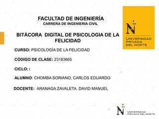 FACULTAD DE INGENIERÍA
CARRERA DE INGENIERIA CIVIL
BITÁCORA DIGITAL DE PSICOLOGIA DE LA
FELICIDAD
CURSO: PSICOLOGÍA DE LA FELICIDAD
CÓDIGO DE CLASE: 23183665
CICLO: I
ALUMNO: CHOMBA SORIANO, CARLOS EDUARDO
DOCENTE: ARANAGA ZAVALETA, DAVID MANUEL
 