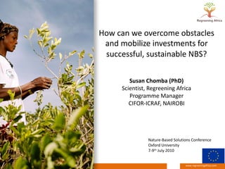 www.regreeningafrica.com
How can we overcome obstacles
and mobilize investments for
successful, sustainable NBS?
Susan Chomba (PhD)
Scientist, Regreening Africa
Programme Manager
CIFOR-ICRAF, NAIROBI
Nature-Based Solutions Conference
Oxford University
7-9th July 2010
 