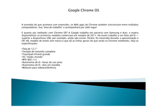 Google Chrome OS



A exemplo do que acontece com extensões, os Web apps do Chrome também sincronizam entre múltiplos
computadores. Sua “área de trabalho” o acompanhará por todo lugar!

E quanto aos netbooks com Chrome OS? A Google trabalha em parceria com Samsung e Acer, e espera
disponibilizar os primeiros modelos comerciais em meados de 2011. Há muito trabalho a ser feito até lá —
suporte a dispositivos USB, por exemplo, ainda não existe. Porém, foi mostrado durante a apresentação o
CR-48, modelo de testes sem marca e que dá as linhas gerais do que serão os Chrome notebooks. Veja as
especificações:

•Tela de 12,1
•Teclado de tamanho completo
•Touchpad clicável grande
•3G “modo-mundo”
 3G
•WiFi 802.11n
•Autonomia de 8+ horas de uso ativo
•Autonomia de 8+ dias em standby
•Webcam para videoconferência
 