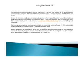 Google Chrome OS


Dois detalhes do modelo chamam a atenção. O primeiro é o teclado, mas não por ser do tamanho de um
convencional, e sim pelas alterações em teclas consolidadas que a Google preparou. O CAPS LOCK? Não
existe.

Em tom de brincadeira, a Google diz que a mudança visa melhorar a qualidade dos comentários na Web, a
tecla Caps Lock foi substituída por uma chamada “Search”, que, você adivinhou, abre o Google (buscador).
Mas se você é adepto a este modo de escrever, existe uma combinação de teclas com a mesma função do
Caps Lock…

Além dessa, outra mudança significativa no teclado diz respeito às teclas de função (F1-12), substituídas
por funções específicas, como colocar a janela em modo tela cheia.

Alguns fabricantes de notebooks já fazem isso em modelos vendidos com Windows, e, pelo menos no
sistema da Microsoft, há quem se sinta incomodado com essa quebra de paradigma — eu, por exemplo.
Resta saber o quão isso afetará o uso do notebook no Chrome OS.
 
