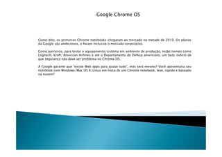 Google Chrome OS




Como dito, os primeiros Chrome notebooks chegaram ao mercado na metade de 2010. Os planos
da Google são ambiciosos, e focam inclusive o mercado corporativo.

Como parceiros, para testar o equipamento/sistema em ambiente de produção, estão nomes como
Logitech, Kraft, American Airlines e até o Departamento de Defesa americano, um belo indício de
que segurança não deve ser problema no Chrome OS.

A Google garante que “existe Web apps para quase tudo”, mas será mesmo? Você aposentaria seu
notebook com Windows/Mac OS X/Linux em troca de um Chrome notebook, leve, rápido e baseado
na nuvem?
 
