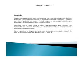 Google Chrome OS




Conclusão.
Conclusão.
Para um sistema para Netbook este é uma boa pedida, mais como estes equipamentos não foram
bem aceitos não vejo futuro para o chrome OS, tendo em vista também que a própria Google tem
outro sistema operacional bem maduro o “Android” que pode ser adaptado para Netbook, “Projeto
Android x86”, deixando uma briga dentro da própria empresa.

Outro fator contra o Chrome OS são os TABLET, estes equipamentos estão “tomando” e/ou
“competindo” com o mercado dos Netbook, e o sistema operacional para estes equipamentos
escolhido pela Google é o Android.

Com a briga interna na Google e com concorrentes como windows, na versão 8 a Microsoft diz
rodar em qualquer plataforma, não vejo espaço para o Chrome OS.
 