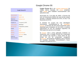 Google Chrome OS
                                                Google Chrome OS é um sistema operacional de
                 Google Chrome OS               código aberto baseado em Linux projetado
                                                pelo Google para trabalhar exclusivamente com
                                                aplicativos web.
Desenvolvedor       Google
                                                Anunciado em 7 de julho de 2009, o Chrome OS
Arquiteturas        ARM e x86                   teve um lançamento público de uma versão estável
Modelo do           Software Livre              durante o segundo semestre de 2010, no dia 7 de
desenvolvimento                                 Dezembro de 2010.

Lançado em          2º semestre de 2010         A interface de usuário faz uma abordagem
Língua natural      Multilíngüe                 minimalista, assemelhando-se ao navegador
                                                Chrome. O Chrome OS não estará disponível como
Mercado-alvo        Computadores portáteis
                                                download para instalação, em vez disso, o sistema
Família             GNU                         operacional só virá em hardware específico de
Núcleo              Linux                       fabricação dos parceiros do Google.

Interface           Google Chrome               O browser será a única aplicação residente no
Licença             GNU GPL / Outras            dispositivo, pois o Google Chrome OS é destinado
                                                aos usuários que passam a maior parte do seu
Estado do           Corrente
                                                tempo de uso de computador navegando
desenvolvimento
                                                na Internet. Os primeiros hardwares com o Chrome
                                                OS instalado (chamados "Chromebooks"), foram
                                                lançados em Junho de 2011.
 