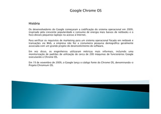 Google Chrome OS


História
Os desenvolvedores do Google começaram a codificação do sistema operacional em 2009,
inspirado pela crescente popularidade e consumo de energia mais baixos de netbooks e o
foco desses pequenos laptops no acesso à Internet.

Para verificar os requisitos de marketing para um sistema operacional focado em netbook e
transações via Web, a empresa não fez a costumeira pesquisa demográfica geralmente
associada com um grande projeto de desenvolvimento de software.

Em vez disso, os engenheiros utilizaram métricas mais informais, incluindo uma
monitorização de padrões de utilização de cerca de 200 máquinas de funcionários Google
executando o Chrome OS.

Em 19 de novembro de 2009, o Google lança o código fonte do Chrome OS, denominando-o
Projeto Chromium OS.
 