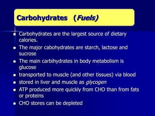  Carbohydrates are the largest source of dietary
calories.
 The major cabohydrates are starch, lactose and
sucrose
 The main carbihydrates in body metabolism is
glucose
 transported to muscle (and other tissues) via blood
 stored in liver and muscle as glycogen
 ATP produced more quickly from CHO than from fats
or proteins
 CHO stores can be depleted
Carbohydrates (Fuels)
 