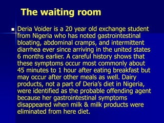 The waiting room
 Deria Voider is a 20 year old exchange student
from Nigeria who has noted gastrointestinal
bloating, abdominal cramps, and intermittent
diarrhea ever since arriving in the united states
6 months earlier. A careful history shows that
these symptoms occur most commonly about
45 minutes to 1 hour after eating breakfast but
may occur after other meals as well. Dairy
products, not a part of Deria’s diet in Nigeria,
were identified as the probable offending agent
because her gastrointestinal symptoms
disappeared when milk & milk products were
eliminated from here diet.
 