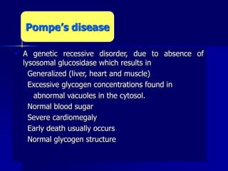  A genetic recessive disorder, due to absence of
lysosomal glucosidase which results in
 Generalized (liver, heart and muscle)
 Excessive glycogen concentrations found in
abnormal vacuoles in the cytosol.
 Normal blood sugar
 Severe cardiomegaly
 Early death usually occurs
 Normal glycogen structure
Pompe’s disease
 
