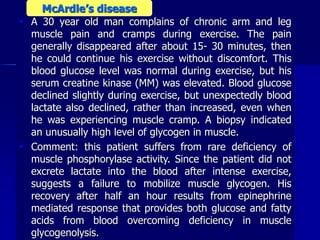  A 30 year old man complains of chronic arm and leg
muscle pain and cramps during exercise. The pain
generally disappeared after about 15- 30 minutes, then
he could continue his exercise without discomfort. This
blood glucose level was normal during exercise, but his
serum creatine kinase (MM) was elevated. Blood glucose
declined slightly during exercise, but unexpectedly blood
lactate also declined, rather than increased, even when
he was experiencing muscle cramp. A biopsy indicated
an unusually high level of glycogen in muscle.
 Comment: this patient suffers from rare deficiency of
muscle phosphorylase activity. Since the patient did not
excrete lactate into the blood after intense exercise,
suggests a failure to mobilize muscle glycogen. His
recovery after half an hour results from epinephrine
mediated response that provides both glucose and fatty
acids from blood overcoming deficiency in muscle
glycogenolysis.
McArdle’s disease
 
