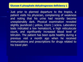  Just prior to planned departure to the tropics, a
patient visits his physician, complaining of weakness
and noting that his urine had recently become
unexplainably dark. Physical examination revealed
slightly jaundiced ( yellow, icteric ) sclera. Laboratory
tests indicated a low hematocrit, a high reticulocyte
count, and significantly increased blood level of
bilirubin. The patient has been quite healthy during a
previous visit a month ago when he received
immunizations and prescriptions for drugs related to
his travel plan
Glucose 6 phosphate dehydrogenase deficiency 1
 