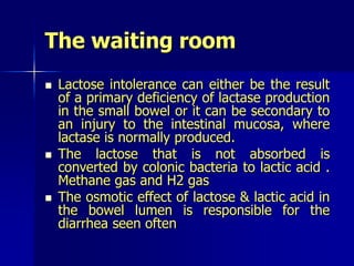 The waiting room
 Lactose intolerance can either be the result
of a primary deficiency of lactase production
in the small bowel or it can be secondary to
an injury to the intestinal mucosa, where
lactase is normally produced.
 The lactose that is not absorbed is
converted by colonic bacteria to lactic acid .
Methane gas and H2 gas
 The osmotic effect of lactose & lactic acid in
the bowel lumen is responsible for the
diarrhea seen often
 
