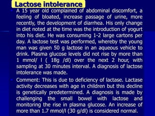  A 15 year old complained of abdominal discomfort, a
feeling of bloated, increase passage of urine, more
recently, the development of diarrhea. His only change
in diet noted at the time was the introduction of yogurt
into his diet. He was consuming 1-2 large cartons per
day. A lactose test was performed, whereby the young
man was given 50 g lactose in an aqueous vehicle to
drink. Plasma glucose levels did not rise by more than
1 mmol/ l ( 18g /dl) over the next 2 hour, with
sampling at 30 minutes interval. A diagnosis of lactose
intolerance was made.
 Comment: This is due to deficiency of lactase. Lactase
activity decreases with age in children but this decline
is genetically predetermined. A diagnosis is made by
challenging the small bowel with lactose and
monitoring the rise in plasma glucose. An increase of
more than 1.7 mmol/l (30 g/dl) is considered normal.
Lactose intolerance
 