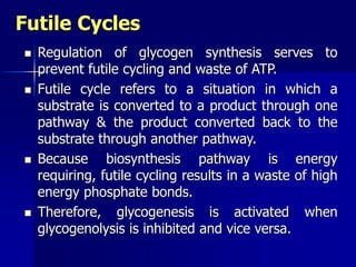Futile Cycles
 Regulation of glycogen synthesis serves to
prevent futile cycling and waste of ATP.
 Futile cycle refers to a situation in which a
substrate is converted to a product through one
pathway & the product converted back to the
substrate through another pathway.
 Because biosynthesis pathway is energy
requiring, futile cycling results in a waste of high
energy phosphate bonds.
 Therefore, glycogenesis is activated when
glycogenolysis is inhibited and vice versa.
 