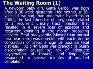 The Waiting Room (1)
A newborn baby girl, Getta Garbo, was born
after a 38-week gestation. Her mother, a 36-
year-old woman, had moderate hypertension
during the last trimester of pregnancy related
to a recurrent urinary tract infection that
resulted in a severe loss of appetite and
recurrent vomiting in the month preceding
delivery. Fetal bradycardia (slower than normal
feta heart rate) was detected with each uterine
contraction of labor, a sign of possible fetal
distress. At birth Getta was cyanotic (a bluish
discoloration caused by lack of adequate
oxygenation of tissues) and limp. She
responded to several minutes of assisted
ventilation.
 