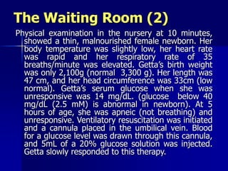The Waiting Room (2)
Physical examination in the nursery at 10 minutes,
showed a thin, malnourished female newborn. Her
body temperature was slightly low, her heart rate
was rapid and her respiratory rate of 35
breaths/minute was elevated. Getta’s birth weight
was only 2,100g (normal 3,300 g). Her length was
47 cm, and her head circumference was 33cm (low
normal). Getta’s serum glucose when she was
unresponsive was 14 mg/dL. (glucose below 40
mg/dL (2.5 mM) is abnormal in newborn). At 5
hours of age, she was apneic (not breathing) and
unresponsive. Ventilatory resuscitation was initiated
and a cannula placed in the umbilical vein. Blood
for a glucose level was drawn through this cannula,
and 5mL of a 20% glucose solution was injected.
Getta slowly responded to this therapy.
 