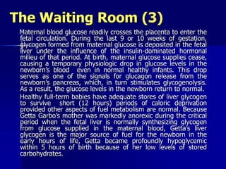 The Waiting Room (3)
Maternal blood glucose readily crosses the placenta to enter the
fetal circulation. During the last 9 or 10 weeks of gestation,
glycogen formed from maternal glucose is deposited in the fetal
liver under the influence of the insulin-dominated hormonal
milieu of that period. At birth, maternal glucose supplies cease,
causing a temporary physiologic drop in glucose levels in the
newborn’s blood even in normal healthy infants. This drop
serves as one of the signals for glucagon release from the
newborn’s pancreas, which, in turn stimulates glycogenolysis.
As a result, the glucose levels in the newborn return to normal.
Healthy full-term babies have adequate stores of liver glycogen
to survive short (12 hours) periods of caloric deprivation
provided other aspects of fuel metabolism are normal. Because
Getta Garbo’s mother was markedly anorexic during the critical
period when the fetal liver is normally synthesizing glycogen
from glucose supplied in the maternal blood, Getta’s liver
glycogen is the major source of fuel for the newborn in the
early hours of life, Getta became profoundly hypoglycemic
within 5 hours of birth because of her low levels of stored
carbohydrates.
 