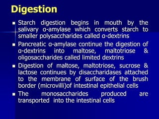 Digestion
 Starch digestion begins in mouth by the
salivary α-amylase which converts starch to
smaller polysaccharides called α-dextrins
 Pancreatic α-amylase continue the digestion of
α-dextrins into maltose, maltotriose &
oligosaccharides called limited dextrins
 Digestion of maltose, maltotriose, sucrose &
lactose continues by disaccharidases attached
to the membrane of surface of the brush
border (microvilli)of intestinal epithelial cells
 The monosaccharides produced are
transported into the intestinal cells
 
