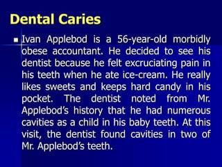 Dental Caries
 Ivan Applebod is a 56-year-old morbidly
obese accountant. He decided to see his
dentist because he felt excruciating pain in
his teeth when he ate ice-cream. He really
likes sweets and keeps hard candy in his
pocket. The dentist noted from Mr.
Applebod’s history that he had numerous
cavities as a child in his baby teeth. At this
visit, the dentist found cavities in two of
Mr. Applebod’s teeth.
 