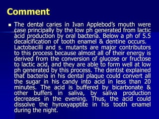 Comment
 The dental caries in Ivan Applebod’s mouth were
case principally by the low ph generated from lactic
acid production by oral bacteria. Below a ph of 5.5
decalcification of tooth enamel & dentine occurs.
Lactobacilli and s. mutants are major contributors
to this process because almost all of their energy is
derived from the conversion of glucose or fructose
to lactic acid, and they are able to form well at low
ph generated by this process. The dentist explained
that bacteria in his dental plaque could convert all
the sugar in his candy into acid in less than 20
minutes. The acid is buffered by bicarbonate &
other buffers in saliva, by saliva production
decreases in the evening. Thus, the acid could
dissolve the hyroxyapptite in his tooth enamel
during the night.
 