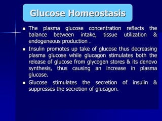 The plasma glucose concentration reflects the
balance between intake, tissue utilization &
endogeneous production .
 Insulin promotes up take of glucose thus decreasing
plasma glucose while glucagon stimulates both the
release of glucose from glycogen stores & its denovo
synthesis, thus causing an increase in plasma
glucose.
 Glucose stimulates the secretion of insulin &
suppresses the secretion of glucagon.
Glucose Homeostasis
 