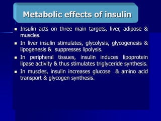  Insulin acts on three main targets, liver, adipose &
muscles.
 In liver insulin stimulates, glycolysis, glycogenesis &
lipogenesis & suppresses lipolysis.
 In peripheral tissues, insulin induces lipoprotein
lipase activity & thus stimulates triglyceride synthesis.
 In muscles, insulin increases glucose & amino acid
transport & glycogen synthesis.
Metabolic effects of insulin
 