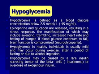  Hypoglycemia is defined as a blood glucose
concentration below 2.5 mmol/ L ( 45 mg/dl).
 Epinephrine and glucagon are released, resulting in a
stress response, the manifestation of which may
include sweating, trembling, increased heart rate and
feeling of hunger. If blood glucose continues to fall,
brain function is compromised (neuroglycopenia).
 Hypoglycemia in healthy individuals is usually mild
and may occur during exercise, after a period of
fasting or due to alcohol ingestion.
 Hypoglycemia may be caused by a rare insulin
secreting tumor of the beta- cells ( insulinoma) or
overdose of exogenous insulin.
Hypoglycemia
 