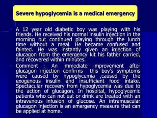  A 12 year old diabetic boy was playing with his
friends. He received his normal insulin injection in the
morning but continued playing through the lunch
time without a meal. He became confused and
fainted. He was instantly given an injection of
glucagon from the emergency kit his father carried,
and recovered within minutes.
 Comment : An immediate improvement after
glucagon injection confirms this boy’s symptoms
were caused by hypoglycemia ,caused by the
exogenous insulin and insufficient food intake.
Spectacular recovery from hypoglycemia was due to
the action of glucagon. In hospital, hypoglycemic
patients who can not eat or drink are treated with an
intravenous infusion of glucose. An intramuscular
glucagon injection is an emergency measure that can
be applied at home.
Severe hypoglycemia is a medical emergency
 