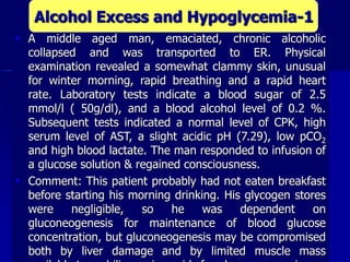  A middle aged man, emaciated, chronic alcoholic
collapsed and was transported to ER. Physical
examination revealed a somewhat clammy skin, unusual
for winter morning, rapid breathing and a rapid heart
rate. Laboratory tests indicate a blood sugar of 2.5
mmol/l ( 50g/dl), and a blood alcohol level of 0.2 %.
Subsequent tests indicated a normal level of CPK, high
serum level of AST, a slight acidic pH (7.29), low pCO2
and high blood lactate. The man responded to infusion of
a glucose solution & regained consciousness.
 Comment: This patient probably had not eaten breakfast
before starting his morning drinking. His glycogen stores
were negligible, so he was dependent on
gluconeogenesis for maintenance of blood glucose
concentration, but gluconeogenesis may be compromised
both by liver damage and by limited muscle mass
Alcohol Excess and Hypoglycemia-1
 
