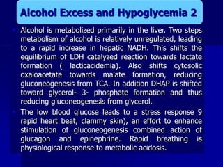  Alcohol is metabolized primarily in the liver. Two steps
metabolism of alcohol is relatively unregulated, leading
to a rapid increase in hepatic NADH. This shifts the
equilibrium of LDH catalyzed reaction towards lactate
formation ( lacticacidemia). Also shifts cytosolic
oxaloacetate towards malate formation, reducing
gluconeogenesis from TCA. In addition DHAP is shifted
toward glycerol- 3- phosphate formation and thus
reducing gluconeogenesis from glycerol.
 The low blood glucose leads to a stress response 9
rapid heart beat, clammy skin), an effort to enhance
stimulation of gluconeogenesis combined action of
glucagon and epinephrine. Rapid breathing is
physiological response to metabolic acidosis.
Alcohol Excess and Hypoglycemia 2
 