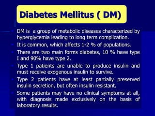  DM is a group of metabolic diseases characterized by
hyperglycemia leading to long term complication.
 It is common, which affects 1-2 % of populations.
 There are two main forms diabetes, 10 % have type
I and 90% have type 2.
 Type 1 patients are unable to produce insulin and
must receive exogenous insulin to survive.
 Type 2 patients have at least partially preserved
insulin secretion, but often insulin resistant.
 Some patients may have no clinical symptoms at all,
with diagnosis made exclusively on the basis of
laboratory results.
Diabetes Mellitus ( DM)
 