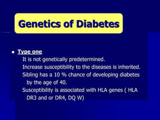  Type one
 It is not genetically predetermined.
 Increase susceptibility to the diseases is inherited.
 Sibling has a 10 % chance of developing diabetes
by the age of 40.
 Susceptibility is associated with HLA genes ( HLA
DR3 and or DR4, DQ W)
Genetics of Diabetes
 