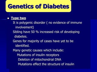  Type two
 It is polygenic disorder ( no evidence of immune
involvement)
 Sibling have 50 % increased risk of developing
diabetes.
 Genes for majority of cases have yet to be
identified.
 Many genetic causes which include:
Mutations of insulin receptors
Deletion of mitochondrial DNA
Mutations effect the structure of insulin
Genetics of Diabetes
 