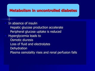  In absence of insulin
 Hepatic glucose production accelerate
 Peripheral glucose uptake is reduced
 Hyperglycemia leads to
 Osmotic diuresis
 Loss of fluid and electrolytes
 Dehydration
 Plasma osmolality rises and renal perfusion falls
Metabolism in uncontrolled diabetes
 