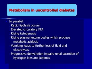  In parallel:
 Rapid lipolysis occurs
 Elevated circulatory FFA
 Rising ketogenesis
 Rising plasma ketone bodies which produce
metabolic acidosis
 Vomiting leads to further loss of fluid and
electrolytes
 Progressive dehydration impairs renal excretion of
hydrogen ions and ketones
Metabolism in uncontrolled diabetes
 
