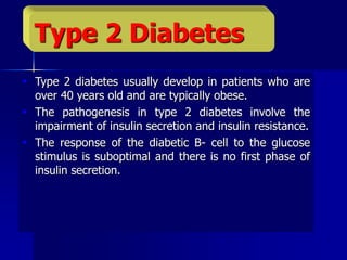  Type 2 diabetes usually develop in patients who are
over 40 years old and are typically obese.
 The pathogenesis in type 2 diabetes involve the
impairment of insulin secretion and insulin resistance.
 The response of the diabetic B- cell to the glucose
stimulus is suboptimal and there is no first phase of
insulin secretion.
Type 2 Diabetes
 