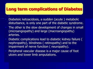  Diabeteic ketoacidosis, a sudden (acute ) metabolic
disturbance, is only one part of the diabetic syndrome.
 The other is the slow development of changes in small
(microangiopathy) and large (macroangiopathy)
arteries.
 Diabetic complications lead to diabetic kidney failure (
nephropathy), blindness ( retinopathy) and to the
impairment of nerve function ( neuropathy).
 Peripheral vascular disease is a major cause of foot
ulcers and lower limb amputations.
Long term complications of Diabetes
 