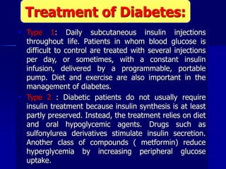  Type 1: Daily subcutaneous insulin injections
throughout life. Patients in whom blood glucose is
difficult to control are treated with several injections
per day, or sometimes, with a constant insulin
infusion, delivered by a programmable, portable
pump. Diet and exercise are also important in the
management of diabetes.
 Type 2 : Diabetic patients do not usually require
insulin treatment because insulin synthesis is at least
partly preserved. Instead, the treatment relies on diet
and oral hypoglycemic agents. Drugs such as
sulfonylurea derivatives stimulate insulin secretion.
Another class of compounds ( metformin) reduce
hyperglycemia by increasing peripheral glucose
uptake.
Treatment of Diabetes:
 