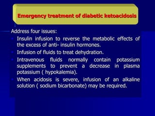 Address four issues:
 Insulin infusion to reverse the metabolic effects of
the excess of anti- insulin hormones.
 Infusion of fluids to treat dehydration.
 Intravenous fluids normally contain potassium
supplements to prevent a decrease in plasma
potassium ( hypokalemia).
 When acidosis is severe, infusion of an alkaline
solution ( sodium bicarbonate) may be required.
Emergency treatment of diabetic ketoacidosis
 