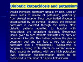  Insulin increases potassium uptake by cells. Lack of
insulin leads to release of potassium, particularly
from skeletal muscle. Since uncontrolled diabetes is
accompanied by an osmotic diuresis, the released
potassium is excreted through the kidney. Most
diabetic patients admitted to hospital with
ketoacidosis are potassium depleted. Exogenous
insulin given to such patients stimulates the entry of
potassium into cells. This further depletes the plasma
potassium pool and can lead to very low plasma
potassium level ( hypolkalemia). Hypokalemia is
dangerous, owing to its effects on cardiac muscle.
Thus, except for patients with very high potassium
level, potassium supplementation needs to be
considered in treatment of diabetic ketoacidosis.
Diabetic ketoacidosis and potassium
 