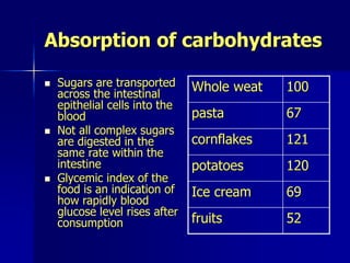 Absorption of carbohydrates
 Sugars are transported
across the intestinal
epithelial cells into the
blood
 Not all complex sugars
are digested in the
same rate within the
intestine
 Glycemic index of the
food is an indication of
how rapidly blood
glucose level rises after
consumption
Whole weat 100
pasta 67
cornflakes 121
potatoes 120
Ice cream 69
fruits 52
 