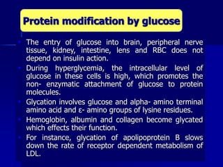  The entry of glucose into brain, peripheral nerve
tissue, kidney, intestine, lens and RBC does not
depend on insulin action.
 During hyperglycemia, the intracellular level of
glucose in these cells is high, which promotes the
non- enzymatic attachment of glucose to protein
molecules.
 Glycation involves glucose and alpha- amino terminal
amino acid and ε- amino groups of lysine residues.
 Hemoglobin, albumin and collagen become glycated
which effects their function.
 For instance, glycation of apolipoprotein B slows
down the rate of receptor dependent metabolism of
LDL.
Protein modification by glucose
 