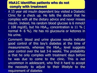  A 15 year old insulin dependent boy visited a Diabetic
Clinic for a check up. He tells the doctor that he
complies with all the dietary advice and never misses
insulin. Indeed, his random blood glucose is 6 mmol/l
( 108 mg/dl), but his HbA1C concentration is 11 % (
normal 4- 6 %). He has no glucosuria or ketones in
his urine.
 Comment: blood and urine glucose results indicate
good control of this boy’s diabetes at the time of
measurements, whereas the HbA1C level suggests
poor control over the last 3-6 weeks. The probability
is that he only complies with treatment days before
he was due to come to the clinic. This is not
uncommon in adolescent, who find it hard to accept
the necessity to adjust to their lifestyle to the
requirement of diabetes
HbA1C identifies patients who do not
comply with treatment
 