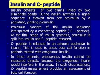  Insulin consists of two chains linked by two
disulphide bonds. During insulin synthesis a signal
sequence is cleaved from pre proinsulin by a
peptidase, yielding proinsulin.
 Proinsulin consists of the insulin sequence
interspersed by a connecting peptide ( C – peptide).
At the final stage of insulin synthesis, proinsulin is
split into insulin and C- peptide released.
 C- peptide is released in an amount equimolar to
insulin. This is used to asses beta cell function in
patients treated with exogenous insulin.
 In these patients, endogenous insulin cannot be
measured directly, because the exogenous insulin
would interfere in the assay. In such circumstances,
C- peptide measurement provides an assessment of
beta cell function.
Insulin and C- peptide
 